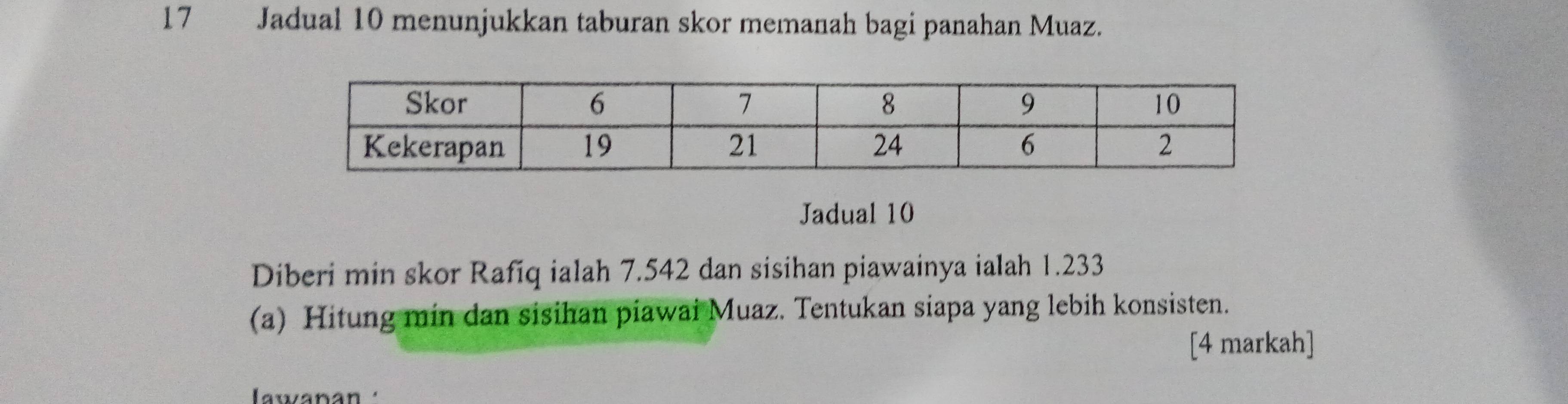 Jadual 10 menunjukkan taburan skor memanah bagi panahan Muaz. 
Jadual 10 
Diberi min skor Rafiq ialah 7.542 dan sisihan piawainya ialah 1.233
(a) Hitung min dan sisihan piawai Muaz. Tentukan siapa yang lebih konsisten. 
[4 markah] 
awanán '