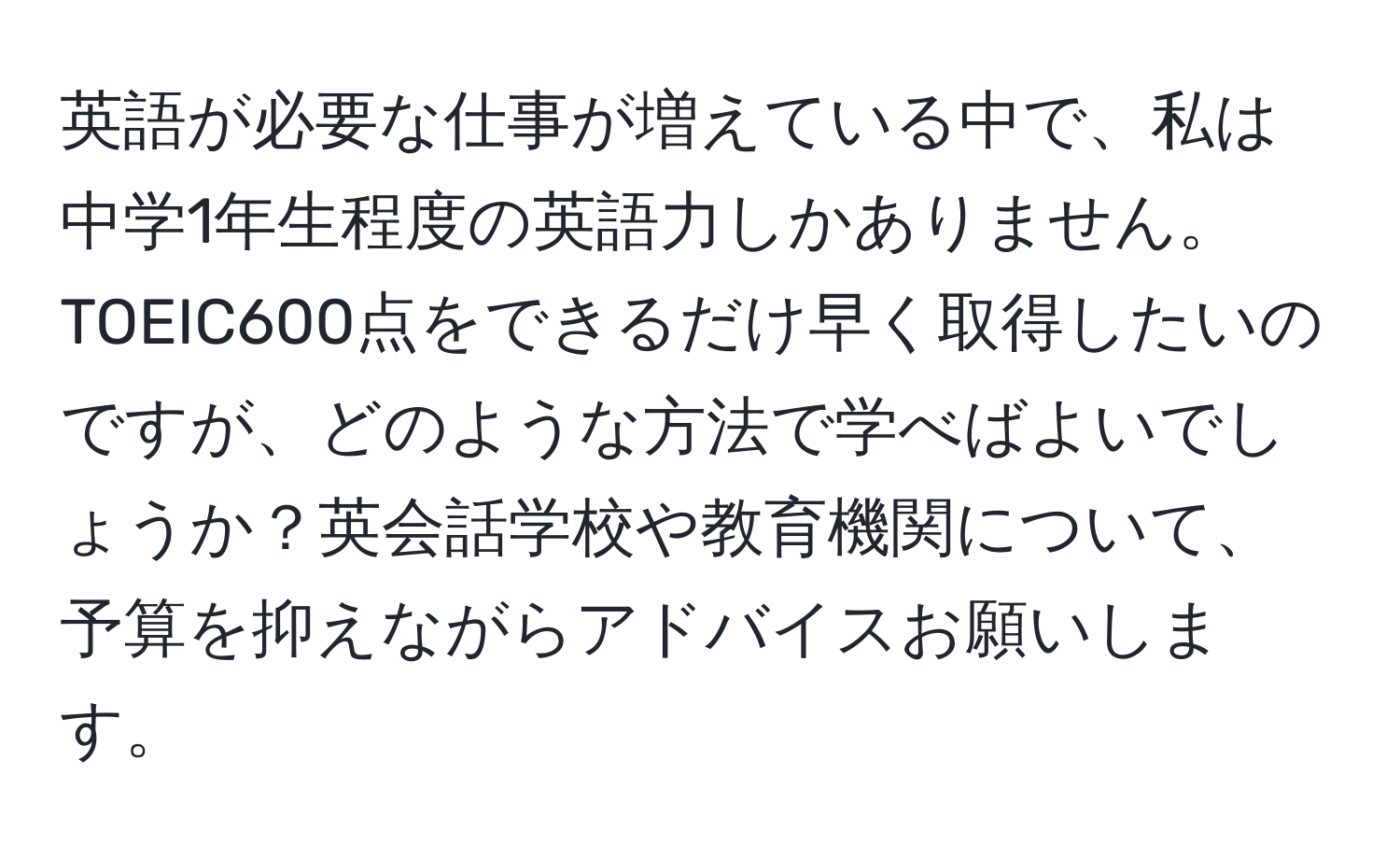 英語が必要な仕事が増えている中で、私は中学1年生程度の英語力しかありません。TOEIC600点をできるだけ早く取得したいのですが、どのような方法で学べばよいでしょうか？英会話学校や教育機関について、予算を抑えながらアドバイスお願いします。