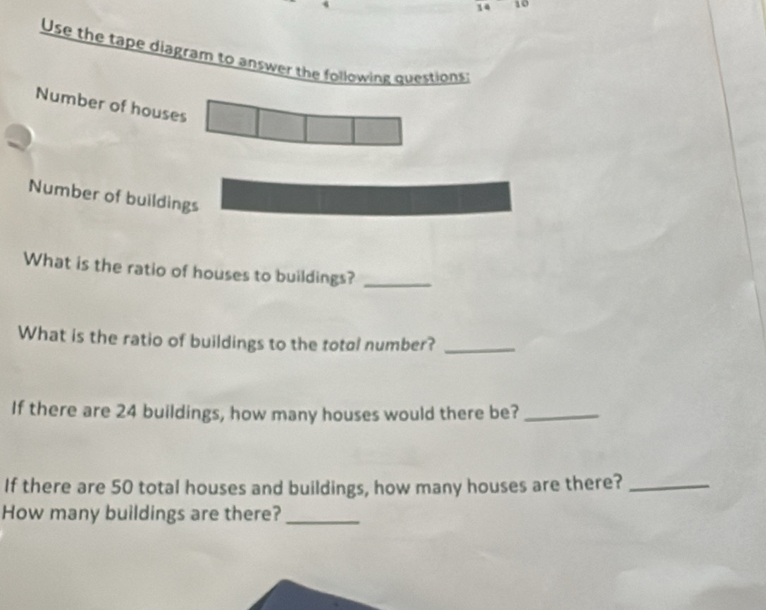 14 10 
Use the tape diagram to answer the following questions: 
Number of houses 
Number of buildings 
What is the ratio of houses to buildings?_ 
What is the ratio of buildings to the totol number?_ 
If there are 24 buildings, how many houses would there be?_ 
If there are 50 total houses and buildings, how many houses are there?_ 
How many buildings are there?_