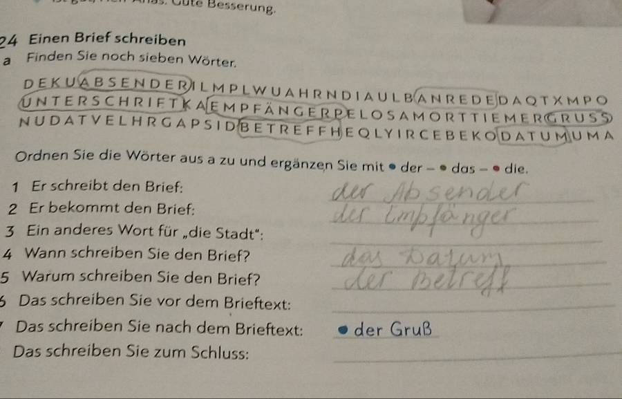 ute B esserung 
24 Einen Brief schreiben 
a Finden Sie noch sieben Wörter. 
DEKUABSENDERILMPLWUAHRNDIAULBANREDEDAQTXMPO 
unterschrift ka em pfänger pe lo sa m ort tiemergruss 
NU D A T V E L H R GA P S I D BE TR E F F H E Q LYI R C E BE K O DA T U M U MA 
Ordnen Sie die Wörter aus a zu und ergänzen Sie mit ● der - ● das - ● die. 
1 Er schreibt den Brief: 
_ 
2 Er bekommt den Brief: 
_ 
_ 
3 Ein anderes Wort für „die Stadt": 
_ 
4 Wann schreiben Sie den Brief? 
5 Warum schreiben Sie den Brief?_ 
Das schreiben Sie vor dem Brieftext:_ 
Das schreiben Sie nach dem Brieftext:_ 
Das schreiben Sie zum Schluss:_