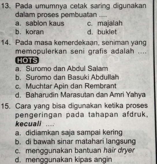 Pada umumnya cetak saring digunakan
dalam proses pembuatan ....
a. sablon kaus c. majalah
b. koran d. buklet
14. Pada masa kemerdekaan, seniman yang
memopulerkan seni grafis adalah ....
HOTS
a. Suromo dan Abdul Salam
b. Suromo dan Basuki Abdullah
c. Muchtar Apin dan Rembrant
d. Baharudin Marasutan dan Amri Yahya
15. Cara yang bisa digunakan ketika proses
pengeringan pada tahapan afdruk,
kecuali ....
a. didiamkan saja sampai kering
b. di bawah sinar matahari langsung
c. menggunakan bantuan hair dryer
d. menggunakan kipas angin