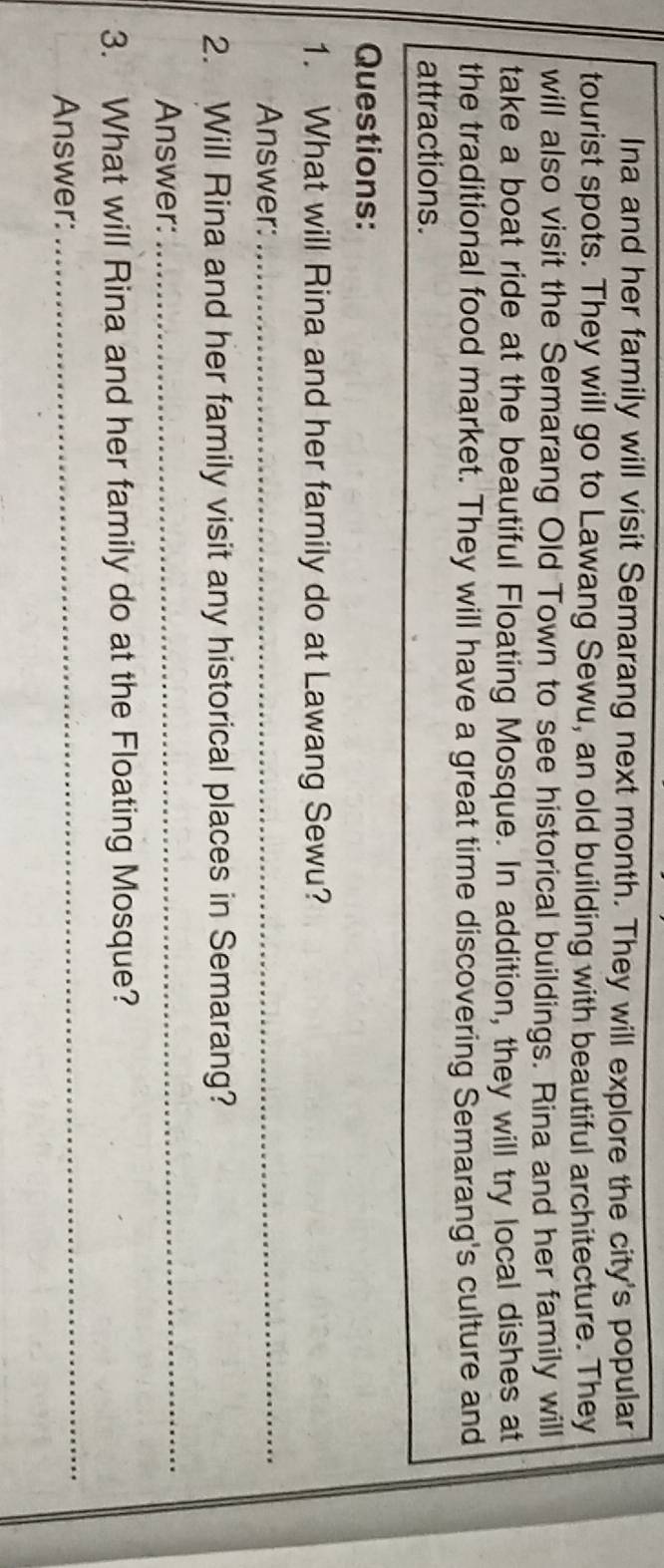 Ina and her family will visit Semarang next month. They will explore the city's popular 
tourist spots. They will go to Lawang Sewu, an old building with beautiful architecture. They 
will also visit the Semarang Old Town to see historical buildings. Rina and her family will 
take a boat ride at the beautiful Floating Mosque. In addition, they will try local dishes at 
the traditional food market. They will have a great time discovering Semarang's culture and 
attractions. 
Questions: 
1. What will Rina and her family do at Lawang Sewu? 
Answer:_ 
2. Will Rina and her family visit any historical places in Semarang? 
Answer: 
_ 
3. What will Rina and her family do at the Floating Mosque? 
Answer: 
_