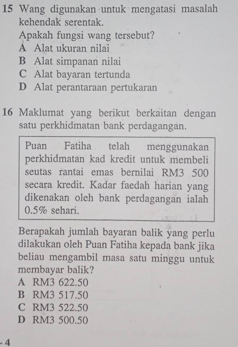 Wang digunakan untuk mengatasi masalah
kehendak serentak.
Apakah fungsi wang tersebut?
A Alat ukuran nilai
B Alat simpanan nilai
C Alat bayaran tertunda
D Alat perantaraan pertukaran
16 Maklumat yang berikut berkaitan dengan
satu perkhidmatan bank perdagangan.
Puan Fatiha telah menggunakan
perkhidmatan kad kredit untuk membeli
seutas rantai emas bernilai RM3 500
secara kredit. Kadar faedah harian yang
dikenakan oleh bank perdagangan ialah
0.5% sehari.
Berapakah jumlah bayaran balik yang perlu
dilakukan oleh Puan Fatiha kepada bank jika
beliau mengambil masa satu minggu untuk 
membayar balik?
A RM3 622.50
B RM3 517.50
C RM3 522.50
D RM3 500.50
- 4