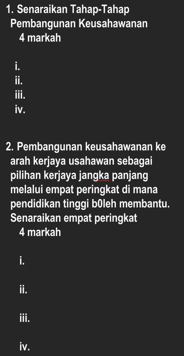 Senaraikan Tahap-Tahap 
Pembangunan Keusahawanan 
4 markah 
i. 
ii. 
iii. 
iv. 
2. Pembangunan keusahawanan ke 
arah kerjaya usahawan sebagai 
pilihan kerjaya jangka panjang 
melalui empat peringkat di mana 
pendidikan tinggi b0leh membantu. 
Senaraikan empat peringkat 
4 markah 
i. 
ii. 
iii. 
iv.