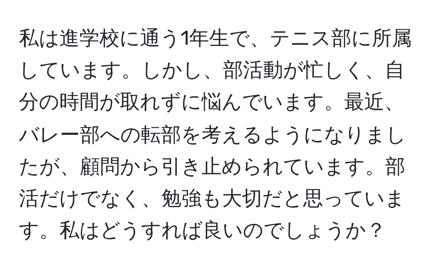 私は進学校に通う1年生で、テニス部に所属しています。しかし、部活動が忙しく、自分の時間が取れずに悩んでいます。最近、バレー部への転部を考えるようになりましたが、顧問から引き止められています。部活だけでなく、勉強も大切だと思っています。私はどうすれば良いのでしょうか？