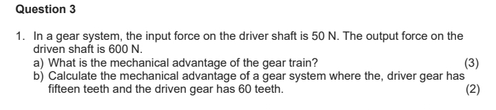 In a gear system, the input force on the driver shaft is 50 N. The output force on the 
driven shaft is 600 N. 
a) What is the mechanical advantage of the gear train? (3) 
b) Calculate the mechanical advantage of a gear system where the, driver gear has 
fifteen teeth and the driven gear has 60 teeth. 
(2)