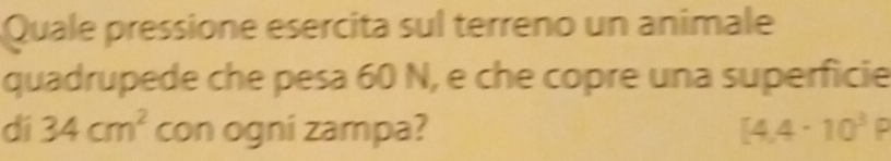 Quale pressione esercita sul terreno un animale 
quadrupede che pesa 60 N, e che copre una superficie 
dí 34cm^2 con ogni zampa? [4.4· 10^3P