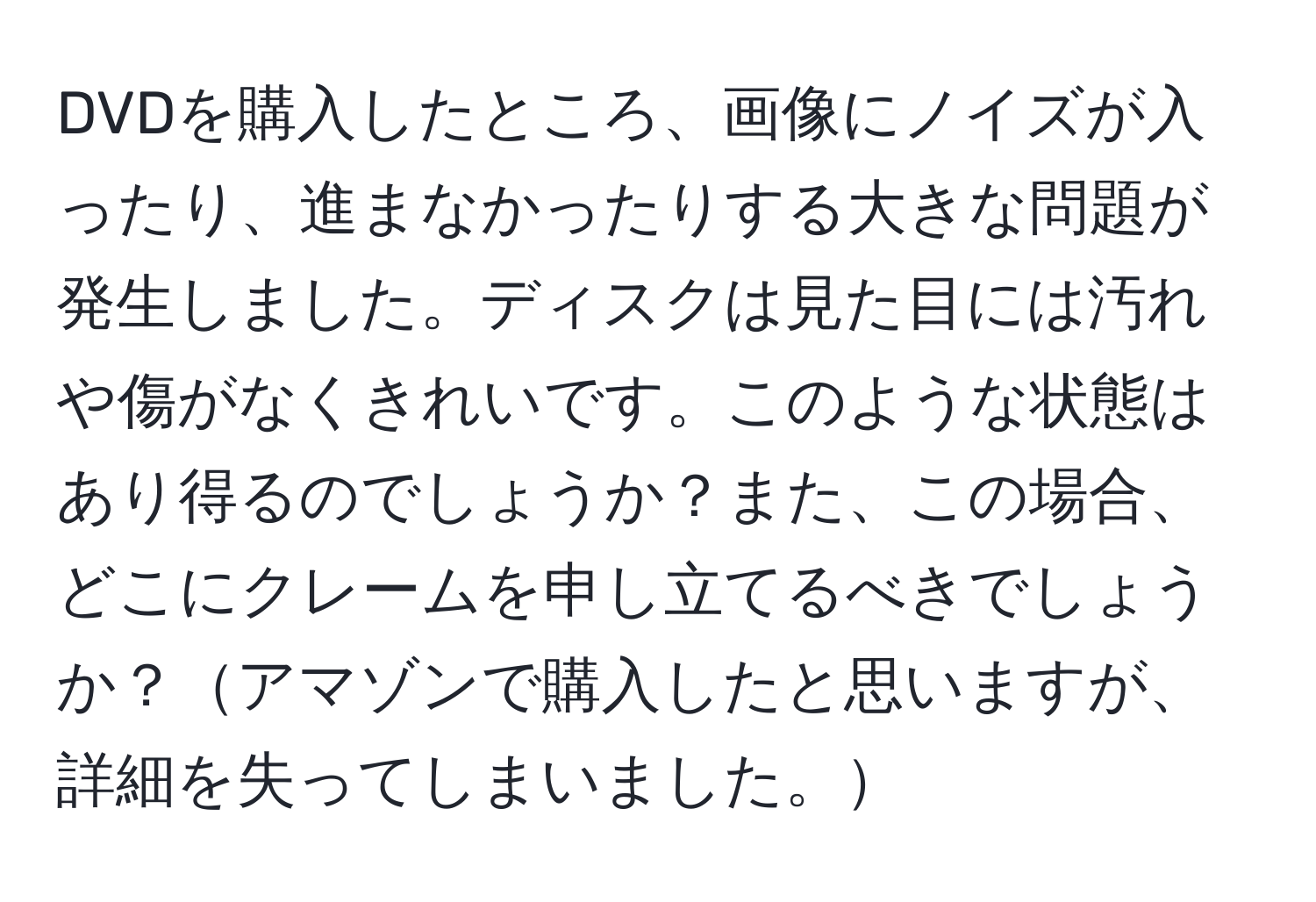 DVDを購入したところ、画像にノイズが入ったり、進まなかったりする大きな問題が発生しました。ディスクは見た目には汚れや傷がなくきれいです。このような状態はあり得るのでしょうか？また、この場合、どこにクレームを申し立てるべきでしょうか？アマゾンで購入したと思いますが、詳細を失ってしまいました。