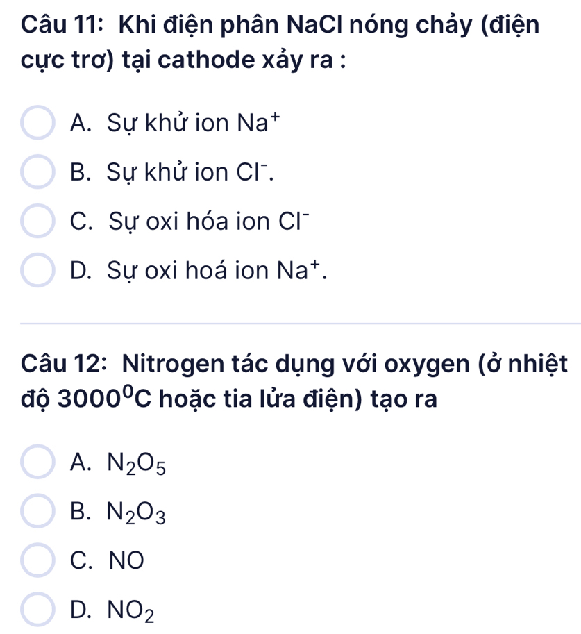 Khi điện phân NaCl nóng chảy (điện
cực trơ) tại cathode xảy ra :
A. Sự khử ion Na†
B. Sự khử ion Cl .
C. Sự oxi hóa ion Cl^-
D. Sự oxi hoá ion Na^+. 
Câu 12: Nitrogen tác dụng với oxygen (ở nhiệt
độ 3000°C hoặc tia lửa điện) tạo ra
A. N_2O_5
B. N_2O_3
C.NO
D. NO_2