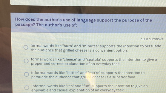 How does the author's use of language support the purpose of the
passage? The author's use of:
5 of 17 QUESTIONS
formal words like "burn" and "minutes" supports the intention to persuade
the audience that grilled cheese is a convenient option.
formal words like "cheese" and "spatula" supports the intention to give a
proper and correct explanation of an everyday task.
informal words like "butter" and "vou're" supports the intention to
persuade the audience that grilled cheese is a superior food.
informal words like "it's" and 'fun' supports the intention to give an
enjoyable and casual explanation of an everyday task.