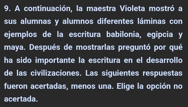 A continuación, la maestra Violeta mostró a 
sus alumnas y alumnos diferentes láminas con 
ejemplos de la escritura babilonia, egipcia y 
maya. Después de mostrarlas preguntó por qué 
ha sido importante la escritura en el desarrollo 
de las civilizaciones. Las siguientes respuestas 
fueron acertadas, menos una. Elige la opción no 
acertada.