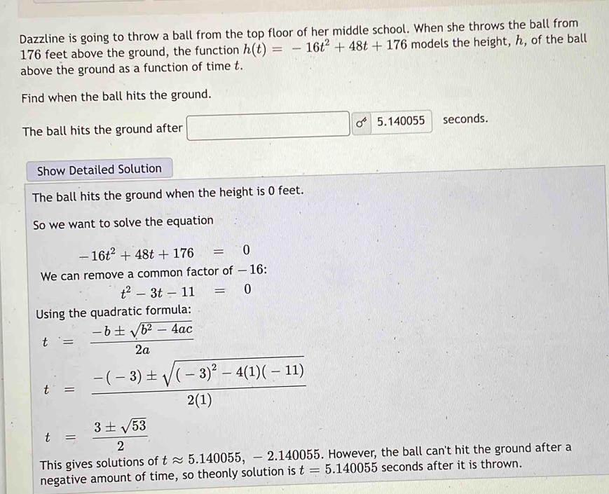 Dazzline is going to throw a ball from the top floor of her middle school. When she throws the ball from
176 feet above the ground, the function h(t)=-16t^2+48t+176 models the height, ん, of the ball 
above the ground as a function of time t. 
Find when the ball hits the ground. 
The ball hits the ground after □ sigma^6 5.140055 seconds. 
Show Detailed Solution 
The ball hits the ground when the height is 0 feet. 
So we want to solve the equation
-16t^2+48t+176=0
We can remove a common factor of — 16 :
t^2-3t-11=0
Using the quadratic formula:
t= (-b± sqrt(b^2-4ac))/2a 
t=frac -(-3)± sqrt((-3)^2)-4(1)(-11)2(1)
t= 3± sqrt(53)/2 
This gives solutions of tapprox 5.140055, - 2.140055. However, the ball can't hit the ground after a 
negative amount of time, so theonly solution is t=5.140055 seconds after it is thrown.