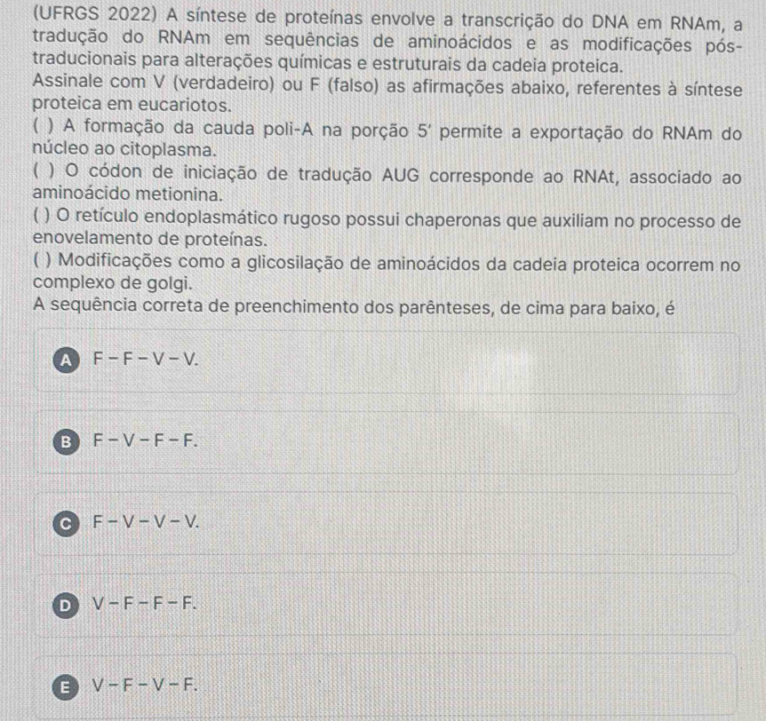 (UFRGS 2022) A síntese de proteínas envolve a transcrição do DNA em RNAm, a
tradução do RNAm em sequências de aminoácidos e as modificações pós-
traducionais para alterações químicas e estruturais da cadeia proteica.
Assinale com V (verdadeiro) ou F (falso) as afirmações abaixo, referentes à síntese
proteica em eucariotos.
( ) A formação da cauda poli-A na porção 5' permite a exportação do RNAm do
núcleo ao citoplasma.
( ) O códon de iniciação de tradução AUG corresponde ao RNAt, associado ao
aminoácido metionina.
C ( ) O retículo endoplasmático rugoso possui chaperonas que auxiliam no processo de
enovelamento de proteínas.
) Modificações como a glicosilação de aminoácidos da cadeia proteica ocorrem no
complexo de golgi.
A sequência correta de preenchimento dos parênteses, de cima para baixo, é
A F-F-V-V.
B F-V-F-F.
C F-V-V-V.
D V-F-F-F.
E V-F-V-F.