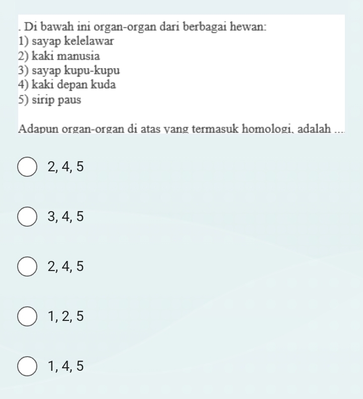 Di bawah ini organ-organ dari berbagai hewan:
1) sayap kelelawar
2) kaki manusia
3) sayap kupu-kupu
4) kaki depan kuda
5) sirip paus
Adapun organ-organ di atas vang termasuk homologi, adalah
2, 4, 5
3, 4, 5
2, 4, 5
1, 2, 5
1, 4, 5