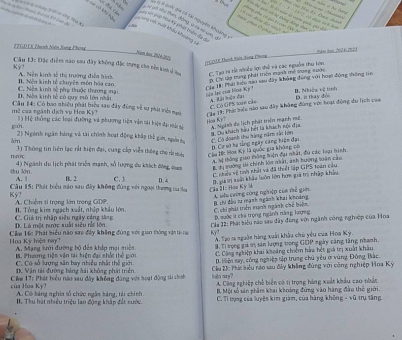 Wstone)
n năm à ba bang
4. Món-ta-na (Montana)
tho) của Hoo Kỳ. Dược thàm
lng lớn ly Rren Minouni, X6-s-s-p, R-ô Gran-đA N c xec kộ đến đặc xớ khoảng 20 00 con sông, Hoa Kỳ & Bién
tay 1 − 3 - 1872, có diện tích hơ
km! Y-là-xión là vườn quốc gia đã
= =  chng c in cng cáp nược khi do dng nh  =
tên thể giới với hệ thông động, thực và
9. thực phong phụ, có giả trị can Đặc hị
von là Kỷ là quốc gia có tài nguyên khoảng
năm g  Thể giới như than, đồng, u-ra-ni-um, c
Ac địa, cật sáng sản giúp Hoa Kỳ phát triển đã dã
có các điệm địa nhiệt, v
1 oai có khí hả song tong việc xuất khẩu khoảng s
mước phun Ô-phát-r
TTGDTX Thanh Niên Xung Phong
Năm học 2024-2025
Năm học 2024-2025
(TGDTX Thanh Niện Xung Phong
Câu 13: Đặc điểm nào sau đây không đặc trưng cho nền kinh tễ Hou C. Tạo ra rắt nhiều lợi thể và các nguồn thu lớn.
Kỳ?
A. Nền kinh tế thị trường điễn hình.
D, Chi tập trung phát triển mạnh mề trong nước.
B. Nền kinh tế chuyên môn hóa cao.
Cầu 18: Phát biểu nào sau đây không đùng với hoạt động thông tin liên lạc của Hoa Kỳ? B. Nhiều vệ tinh.
C. Nền kinh tế phụ thuộc thương mại.
D. Nền kinh tế có quy mô lớn nhất. D. it thay đôi
A. Rất hiện đại.
Câu 14: Có bao nhiều phát biểu sau đây đùng về sự phát triển mgạnh  Cu 19: Phát biểu nào sau đây không đúng với hoạt động du lịch của
C. Có GPS toàn cầu.
mề của ngành dịch vụ Hoa Kỳ?
1) Hệ thống các loại đường và phương tiện vận tải hiện đại nhất thể A. Ngành du lịch phát triển mạnh mề.
Hoa Kỳ?
giới
B. Du khách hầu hết là khách nội địa.
2) Ngành ngân hàng và tài chính hoạt động khắp thể giới, nguồn thự C. Có doanh thu hàng năm rắt lớn.
lớn.
D. Cơ sở hạ tằng ngày cảng hiện đại.
3) Thông tin liên lạc rất hiện đại, cung cấp viễn thông cho rắt nhiều  Câu 20: Hoa Kỳ là quốc gia không có
A. hệ thống giao thông hiện đại nhất, đủ các loại hình.
nước.
4) Ngành du lịch phát triển mạnh, số lượng du khách đông, doanh B. thị trường tài chính lôn nhất, ảnh hướng toàn cầu.
thu lớn.
C. nhiều vệ tinh nhất và đã thiết lập GPS toàn cầu.
A. 1 B. 2 C. 3. D. 4. D. giả trị xuất khẩu luôn lớn hơn giả trị nhập khẩu.
Câu 15: Phát biểu nào sau đây không đùng với ngoại thương của Hoa  Câu 21: Hoa Kỳ là
Kỳ?
A. siêu cường công nghiệp của thế giới.
A. Chiếm tỉ trọng lớn trong GDP
B. chi đầu tư mạnh ngành khai khoảng.
B. Tổng kim ngạch xuất, nhập khẩu lớn.
C. chi phát triển mạnh ngành chế biển.
C. Giá trị nhập siêu ngày cảng tăng.
D. nước ít chủ trọng ngành năng lượng.
D. Là một nước xuất siêu rất lớn.
Câu 16: Phát biểu nào sau đây không đủng với giao thông vận tải của Kỳ7  Câu 22: Phát biểu nào sau đây đùng với ngành công nghiệp của Hoa
Hoa Kỳ hiện nay?
A. Tạo ra nguồn hàng xuất khẩu chủ yếu của Hoa Kỳ.
A. Mạng lưới đường bộ đến khắp mọi miền.
B. Tí trọng giả trị sản lượng trong GDP ngày cảng tăng nhanh.
B. Phương tiện vận tải hiện đại nhất thế giới. C. Công nghiệp khai khoáng chiếm hầu hết giá trị xuất khâu.
C. Có số lượng sân bay nhiều nhất thể giới.  D. Hiện nay, công nghiệp tập trung chủ yểu ở vùng Đông Bắc.
D. Vận tải đường hàng hải không phát triển.   Câu 23: Phát biểu nào sau đây không đùng với công nghiệp Hoa Kỳ
Câu 17: Phát biểu nào sau đây không đúng với hoạt động tài chính hiện nay?
của Hoa Kỳ? A. Công nghiệp chế biển có tỉ trọng hàng xuất khẩu cao nhất.
A. Có hàng nghìn tổ chức ngân hàng, tài chính.  B. Một số sản phầm khai khoáng đứng vào hàng đầu thể giới.
B. Thu hút nhiều triệu lao động khắp đất nước.  C. Ti trọng của luyện kim giảm, của hàng không - vũ trụ tăng.