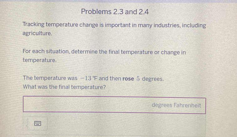 Problems 2.3 and 2.4 
Tracking temperature change is important in many industries, including 
agriculture. 
For each situation, determine the final temperature or change in 
temperature. 
The temperature was -13°F and then rose 5 degrees. 
What was the final temperature?
degrees Fahrenheit 
9