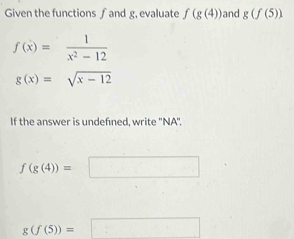 Given the functions ∫and g, evaluate f(g(4)) and g(f(5))
f(x)= 1/x^2-12 
g(x)=sqrt(x-12)
If the answer is undefned, write ''NA''.
f(g(4))=
g(f(5))=