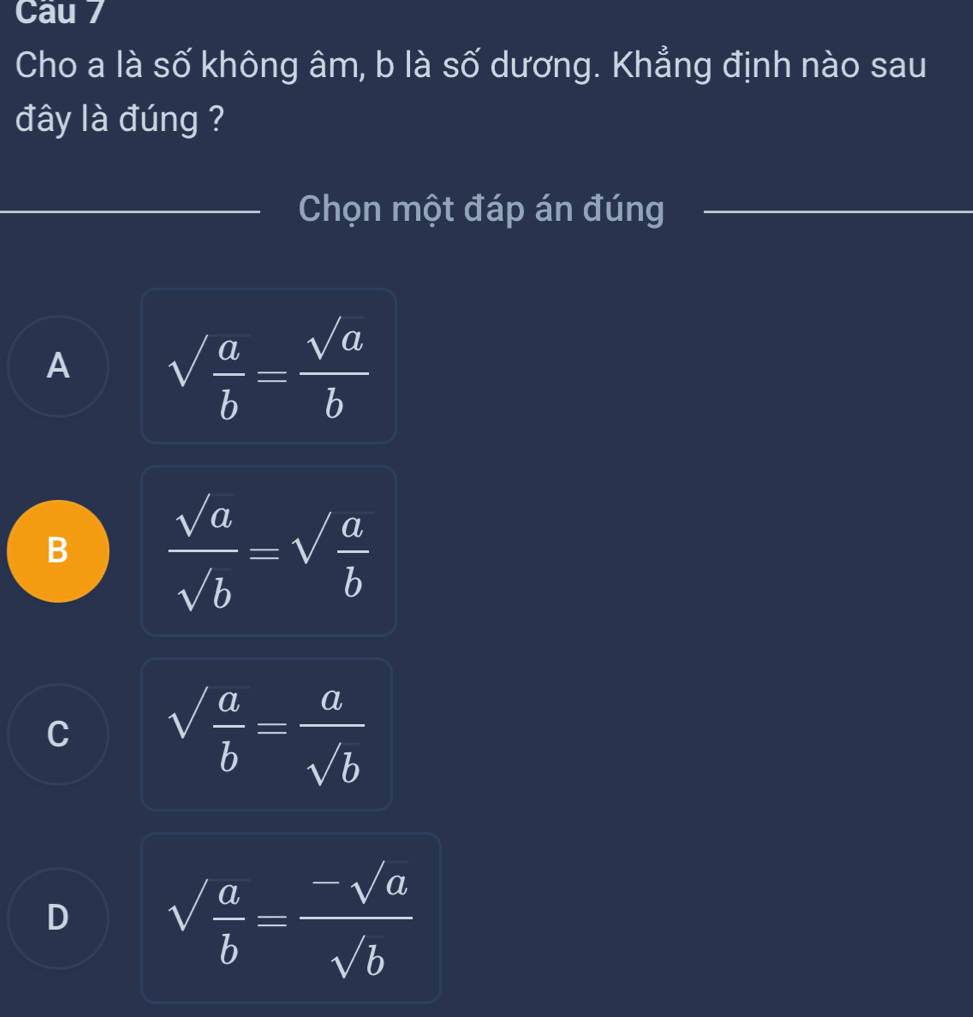 Cau 7
Cho a là số không âm, b là số dương. Khẳng định nào sau
đây là đúng ?
_Chọn một đáp án đúng_
A sqrt(frac a)b= sqrt(a)/b 
B  sqrt(a)/sqrt(b) =sqrt(frac a)b
C sqrt(frac a)b= a/sqrt(b) 
D sqrt(frac a)b= (-sqrt(a))/sqrt(b) 