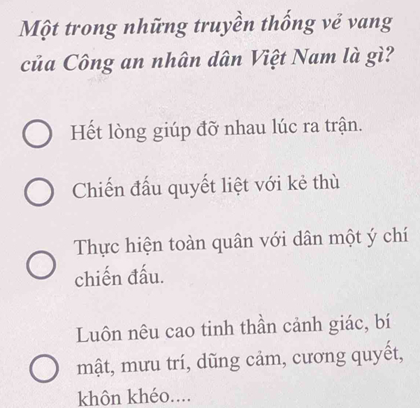 Một trong những truyền thống về vang
của Công an nhân dân Việt Nam là gì?
Hết lòng giúp đỡ nhau lúc ra trận.
Chiến đấu quyết liệt với kẻ thù
Thực hiện toàn quân với dân một ý chí
chiến đấu.
Luôn nêu cao tinh thần cảnh giác, bí
mật, mưu trí, dũng cảm, cương quyết,
khôn khéo....