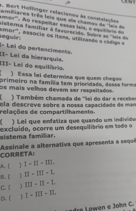 CEMT
9. Bert Hellinger relacionou às constelações
amiliares três leis que ele chamou de "leis do
amor'. Ao respeitar essas leis, o equilíbrio do
sistema familiar é favorecido. Sobre as "leis do
amor', associe os itens, utilizando o código a
seguir:
I- Lei do pertencimento.
II- Lei da hierarquia.
III- Lei do equilíbrio.
) Essa lei determina que quem chegou
primeiro na família tem prioridade, dessa forma
os mais velhos devem ser respeitados.
) Também chamada de "lei do dar e receber
ela descreve sobre a nossa capacidade de man
relações de compartilhamento.
) Lei que enfatiza que quando um indivídu
excluído, ocorre um desequilíbrio em todo o
sistema familiar.
Assinale a alternativa que apresenta a sequê
CORRETA:
A. ( ) I - II - III.
B. ( ) II - III - I.
C. ( ) III - II - I.
D. ( ) I - III - II.
o n e John C.