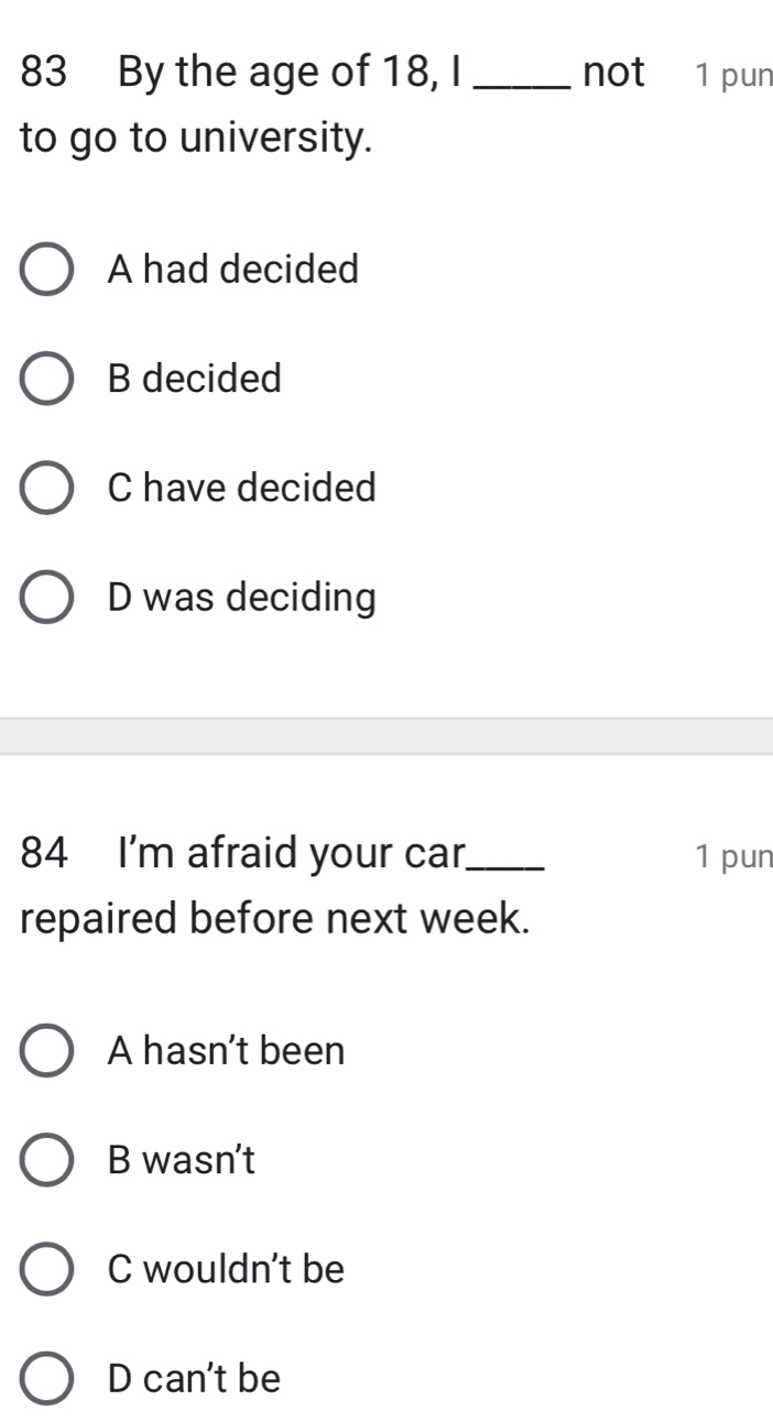 By the age of 18, I _not 1 pun
to go to university.
A had decided
B decided
C have decided
D was deciding
84 I'm afraid your car_ 1 pun
repaired before next week.
A hasn't been
B wasn't
C wouldn't be
D can't be