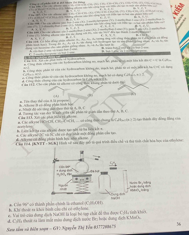 Cô ng ty cổ phần GD & DT N
Câu 106. Cho các alkene sau:
(). (CH_3)_2C=C(CH_3)_2 (U). Những alkene nào khi cộng hợp với CH_3-CH=CH-CH_3(X);CH_3-CH=CH_2(Y);CH_3(Z);CH_2=C(CH_3) r c co? n
A、X,Z、T B. C
,Y,Z,T,
Câu 107. Cho các alkene sau: ). Những alkene nào khi cộng hợp với HBr tạo ra hai sản phẩm hữu cơ? CH_3-CH=CH_2(X);CH_2=CH-CH_2CH_3(Y);CH_2=CH_2(Z);(CH_3)_2C=CH_2 Y,T,U. ,X,Z,U.
(T):(CH_3)_2C=C(CH_3)_2(U)
D. X,T,U.
(Y):2-
A. X, Y, T. B Z,T,U (X):2 -methylpropene C. Z, U. me thylbut-1 -ene (Z):2- me hy
Câu 108. Cho các alkene sau  limethylbut -2-er (U) Những alkene nào khi cộng hợp với HBr tạo ra hai sản phẩm hữu cơ? lbut-2-
au1=2-c
(T):2,3-d
C. X,Z,T. r.Y.Z.U.
_  
en e A. X Y,U.
B.
Câu 109. Cho các alkene: cis-3-methylbut Y,Z,T. -2= ene (X):2- methylbut-2-ene (Y);pent-1-e ne (Z);
1-ene (T). Những alkene nào khi tác dụng với H_2 xúc tác Ni/tº đều tạo thành 2-methylbutane? 2-methylbut-
C.
A. X. Y. Z B. Z, T. X,Y,T. D. ChiT
Câu 110. Có bốn đồng phân alkene A_1,A_2,A_3,. A tương ứng với công thức phân tử C_4H
A_1V A_2
phân hình học). Trong đó A₁. A₂ và A3 tác dụng với hydrogen tạo ra sản phâm giống nhạu.   (tính cả đồng tác
dụng với bromine cho sản phẩm giống nhau. A3 và A4 lần lượt là: B. trans-bu at-2-encva cis-but-2
A. cis-but-2-ene và trans-but-2-ene.
C. 2-methylpropene và but-1-ene. D. but-1-ene và 2-methylpropene.
2- 1 rác nghiệm dùng sai
Câu 111. Xét các phát biểu về hydrocarbon.
a. Công thức chung của các hydrocarbon không no, mạch hở, phân tử có một liên kết đội C=C là C_nH_2n.
n≥ 2
b. Công thức phân tử của các hydrocarbon không no, mạch hở, phân tử có một liên kết ba Cequiv C có dạng
 _nH_2n-2,n≥ 2.
c. Công thức phân tử của các hydrocarbon không no, mạch hở có dạng C_nH_2n+2 n≥ 2.
d. Công thức chung của các hydrocarbon là C_xH_yvoix≥ 1.
Câu 112. Cho các phân tử alkene có công thức khung phân tử dưới đây:
(A) (B) (C)
a. Tên thay thế của A là propene.
b. Alkene B có đồng phân hình học.
c. Nhiệt độ sôi tăng dẫn theo thứ tự A, B, C
d. Tương tác van der Waals giữa các phân tử giảm dần theo thứ A, B, C.
Câu 113. Xét các phát biểu về alkyne.
a. Các alkyne HCequiv CH,CH_3-Cequiv CH , .. có công thức chung là C_nH_2n-2(n≥ 2) tạo thành dãy đồng đẳng của
acetylene.
b. Liên kết ba của alkyne được tạo nên từ ba liên kết π.
c. Các alkyne 2C và 3C chỉ có duy nhất một đồng phân cầu tạo.
d. Alkyne có đồng phân hình học như alkene.
Câu 114. [KNTT - SGK] Hình vẽ sau đây mô tả quá trình điều chế và thử tính chất hóa học của ethylene:
a. Cồn 96° có thành phần chính là ethanol (C_2H_5OH).
b. Khí thoát ra khỏi bình cầu chi có ethylene.
c. Vai trò của dung dịch NaOH là loại bỏ tạp chất đề thu được C_2H_4 tinh khiết.
d. C_2H_4 thoát ra làm mất màu dung dịch nước BT_2 :  ặ c  ung dịch KMnO4
36
Sưu tầm và biên soạn - GV: Nguyễn Thị Yến 0377208675