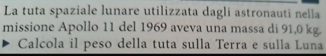 La tuta spaziale lunare utilizzata dagli astronauti nella 
missione Apollo 11 del 1969 aveva una massa di 91,0 kg. 
Calcola il peso della tuta sulla Terra e sulla Luna