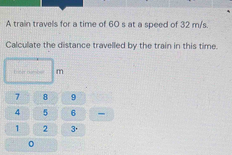 A train travels for a time of 60 s at a speed of 32 m/s. 
Calculate the distance travelled by the train in this time. 
Enter numble m
7 8 9
4 5 6
1 2 3.
0