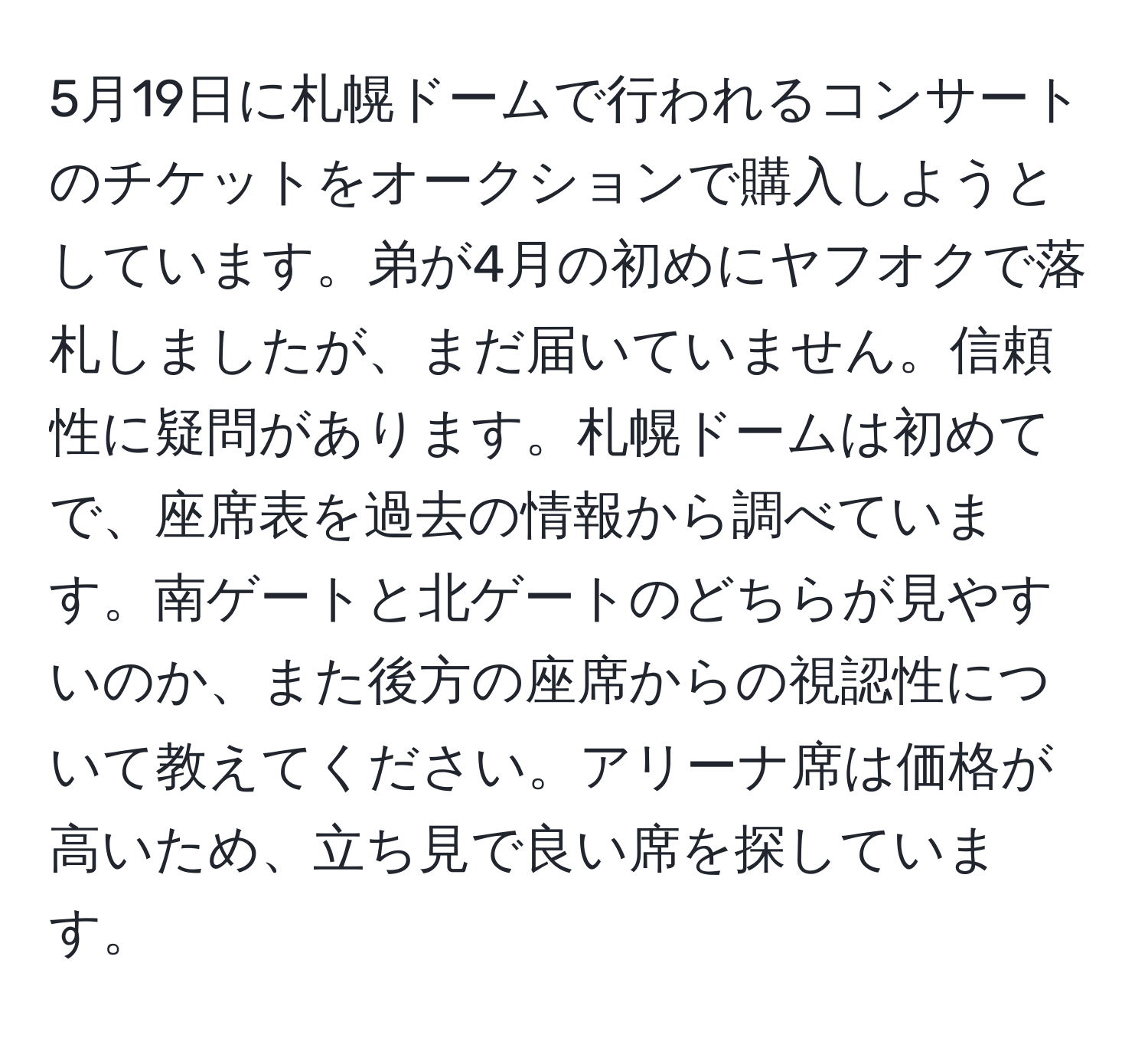 5月19日に札幌ドームで行われるコンサートのチケットをオークションで購入しようとしています。弟が4月の初めにヤフオクで落札しましたが、まだ届いていません。信頼性に疑問があります。札幌ドームは初めてで、座席表を過去の情報から調べています。南ゲートと北ゲートのどちらが見やすいのか、また後方の座席からの視認性について教えてください。アリーナ席は価格が高いため、立ち見で良い席を探しています。