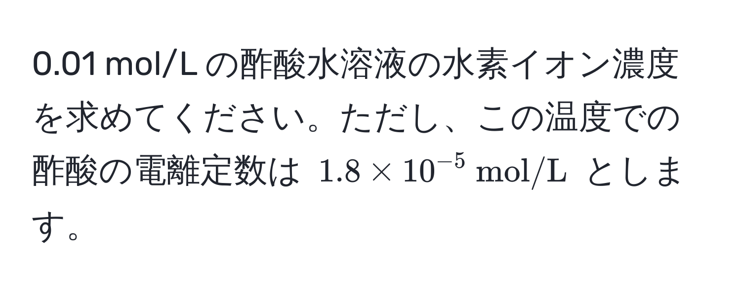 0.01 mol/L の酢酸水溶液の水素イオン濃度を求めてください。ただし、この温度での酢酸の電離定数は $1.8 * 10^(-5)  mol/L$ とします。