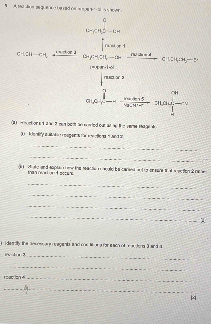 A reaction sequence based on propan-1-ol is shown.
(a) Reactions 1 and 2 can both be carried out using the same reagents.
(i) Identify suitable reagents for reactions 1 and 2.
_
_
[1]
(ii) State and explain how the reaction should be carried out to ensure that reaction 2 rather
than reaction 1 occurs.
_
_
_
_
[2]
) Identify the necessary reagents and conditions for each of reactions 3 and 4.
reaction 3_
_
reaction 4_
_
[2]