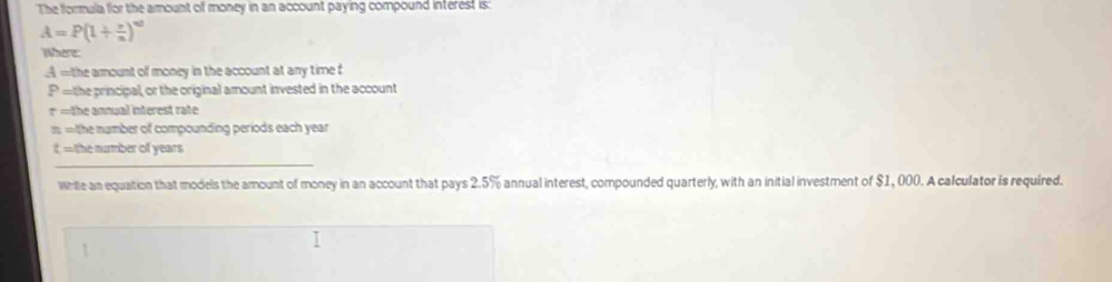 The formula for the amount of money in an account paying compound interest is:
A=P(1+ x/n )^nd
Where
A = the armount of money in the account at any time f
P= the principal, or the original amount invested in the account
r= the annual interest rate.
n= tthe m umber of compounding periods each year. 
it =the number of years
_ 
Write an equation that models the amount of money in an account that pays 2.5% annual interest, compounded quarterly, with an initial investment of $1, 000. A calculator is required.