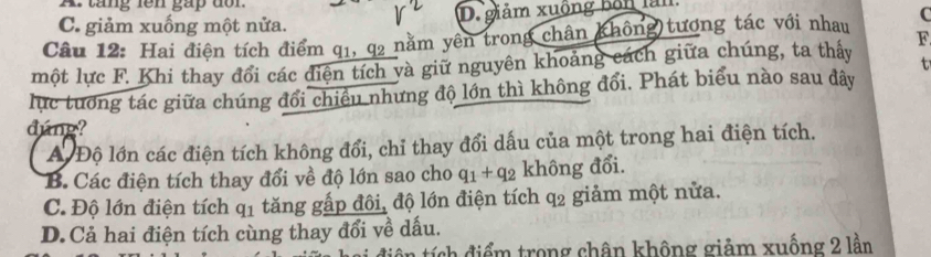 tang iên gap dor.
C. giảm xuống một nửa. D. giảm xuộng bốn làn
Câu 12: Hai điện tích điểm q1, q2 nằm yên trong chân không tương tác với nhau C
một lực F. Khi thay đổi các điện tích và giữ nguyên khoảng cách giữa chúng, ta thấy F
t
lực tướng tác giữa chúng đổi chiều nhưng độ lớn thì không đổi. Phát biểu nào sau đây
dúng?
A Độ lớn các điện tích không đổi, chỉ thay đổi dấu của một trong hai điện tích.
B. Các điện tích thay đổi về độ lớn sao cho q_1+q_2 không đổi.
C. Độ lớn điện tích q_1 tăng gấp đôi, độ lớn điện tích q_2 giảm một nửa.
D. Cả hai điện tích cùng thay đổi về dấu.
ntí sh đ iểm trong chân không giảm xuống 2 lần