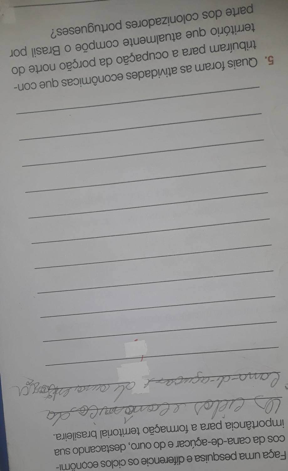 Faça uma pesquisa e diferencie os ciclos econôm- 
cos da cana-de-açúcar e do ouro, destacando sua 
_ 
importância para a formação territorial brasileira. 
_ 
_ 
_ 
_ 
_ 
_ 
_ 
_ 
_ 
_ 
_ 
_ 
_ 
5. Quais foram as atividades econômicas que con- 
tribuíram para a ocupação da porção norte do 
território que atualmente compõe o Brasil por 
parte dos colonizadores portugueses?