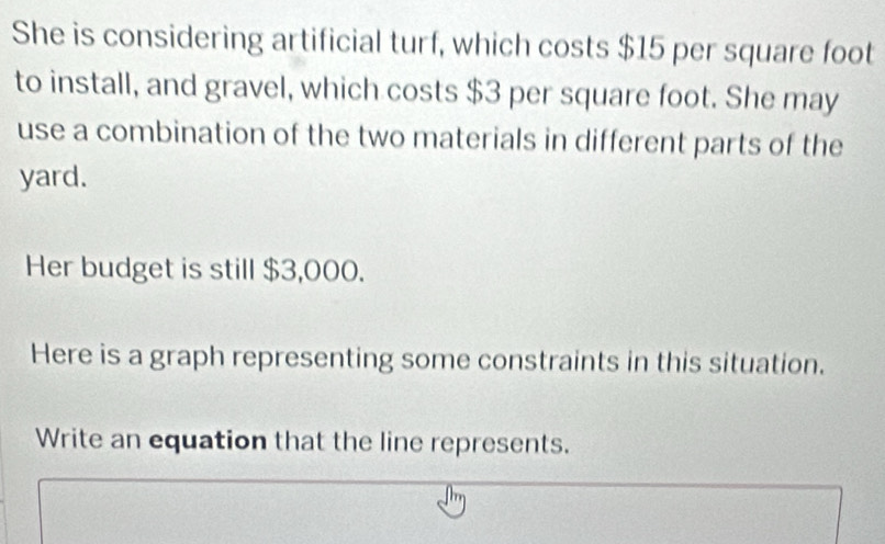 She is considering artificial turf, which costs $15 per square foot
to install, and gravel, which costs $3 per square foot. She may 
use a combination of the two materials in different parts of the 
yard. 
Her budget is still $3,000. 
Here is a graph representing some constraints in this situation. 
Write an equation that the line represents.