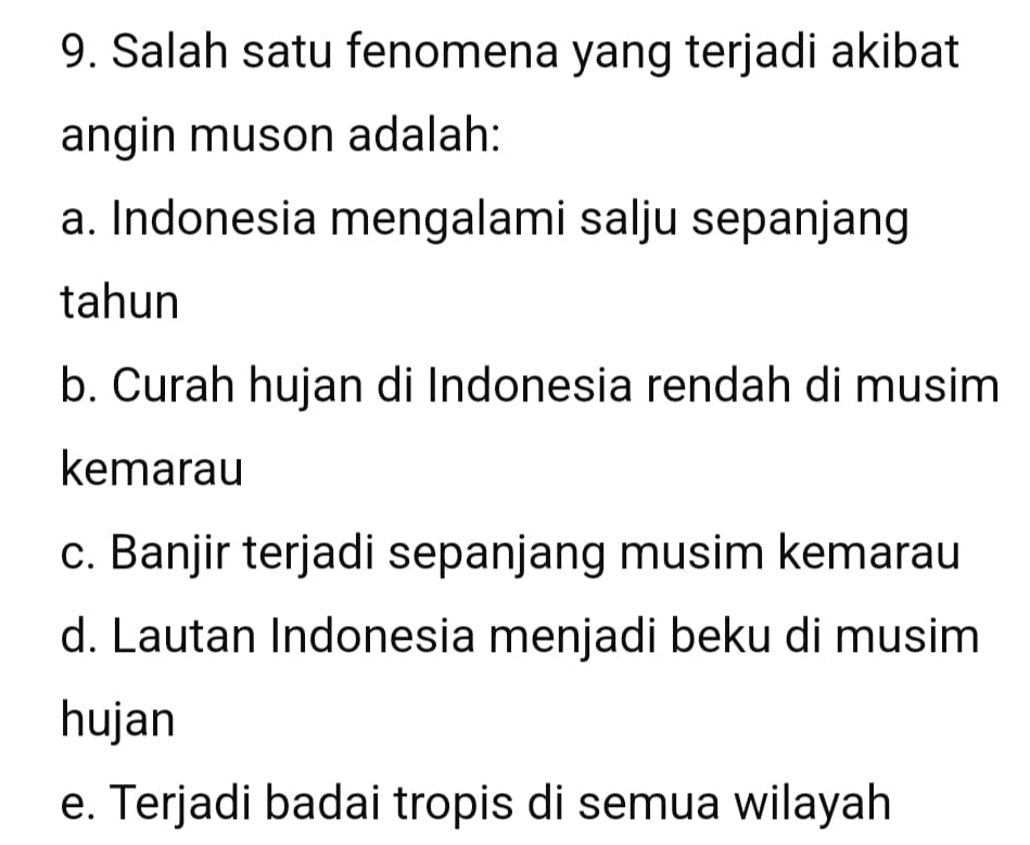 Salah satu fenomena yang terjadi akibat
angin muson adalah:
a. Indonesia mengalami salju sepanjang
tahun
b. Curah hujan di Indonesia rendah di musim
kemarau
c. Banjir terjadi sepanjang musim kemarau
d. Lautan Indonesia menjadi beku di musim
hujan
e. Terjadi badai tropis di semua wilayah