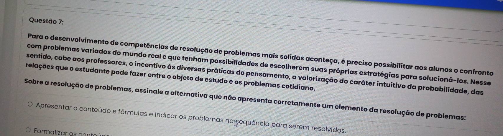 Para o desenvolvimento de competências de resolução de problemas mais solidas aconteça, é preciso possibilitar aos alunos o confronto 
com problemas variados do mundo real e que tenham possibilidades de escolherem suas próprias estratégias para solucioná-los. Nesse 
relações que o estudante pode fazer entre o objeto de estudo e os problemas cotidiano. sentido, cabe aos professores, o incentivo às diversas práticas do pensamento, a valorização do caráter intuitivo da probabilidade, das 
Sobre a resolução de problemas, assinale a alternativa que não apresenta corretamente um elemento da resolução de problemas: 
Apresentar o conteúdo e fórmulas e indicar os problemas na sequência para serem resolvidos. 
Formalizar os conter