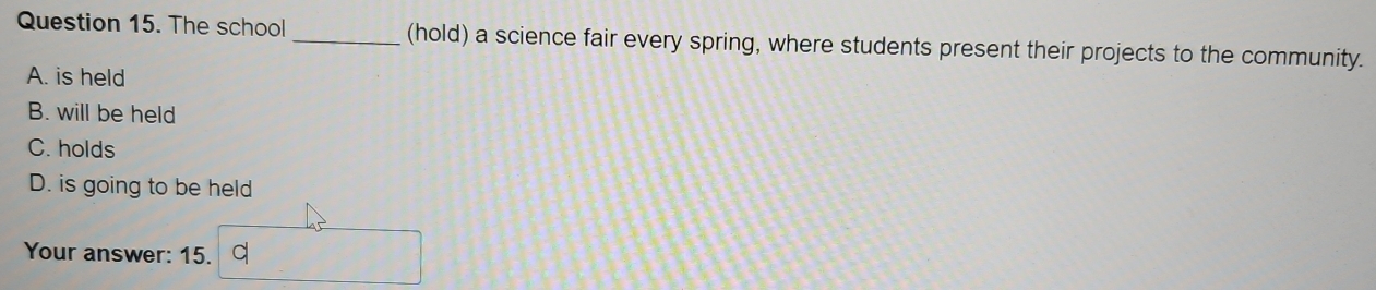 The school _(hold) a science fair every spring, where students present their projects to the community.
A. is held
B. will be held
C. holds
D. is going to be held
Your answer: 15. d