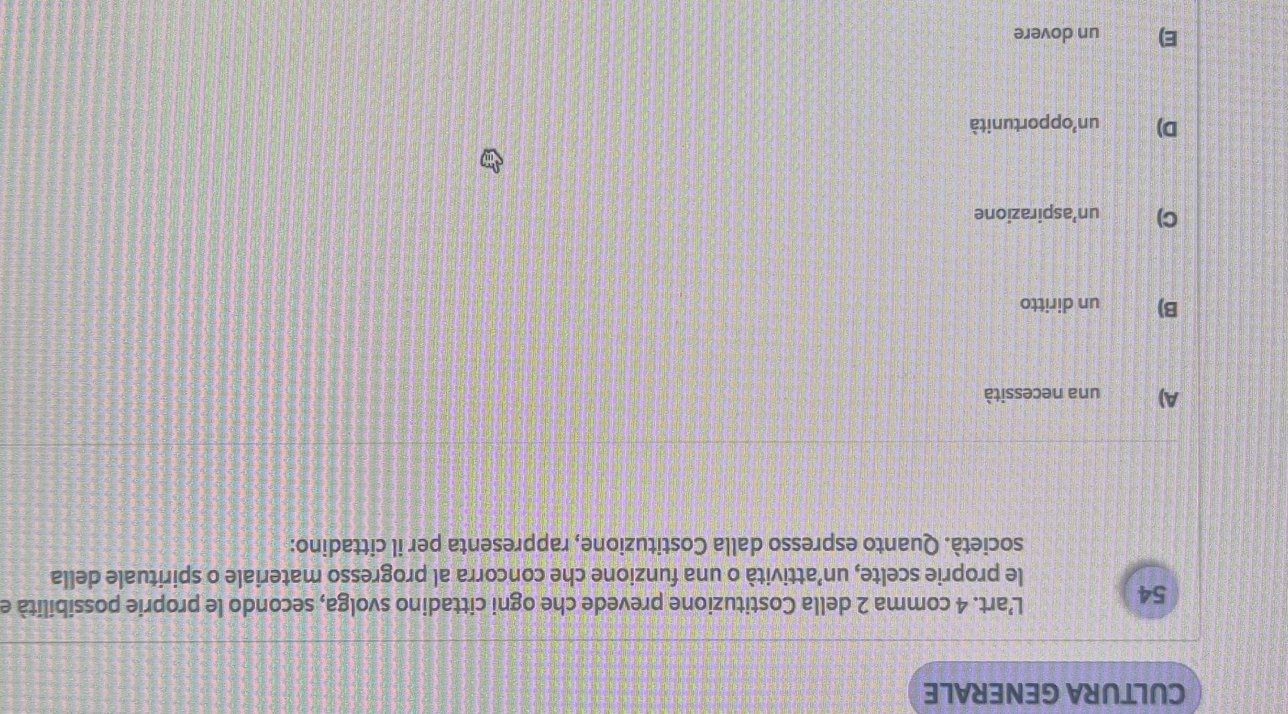 CULTURA GENERALE
54
L’art. 4 comma 2 della Costituzione prevede che ogni cittadino svolga, secondo le proprie possibilità e
le proprie scelte, un’attività o una funzione che concorra al progresso materiale o spirituale della
società. Quanto espresso dalla Costituzione, rappresenta per il cittadino:
A) una necessità
B) un diritto
C) un’aspirazione
D) un²opportunità
E) un dovere