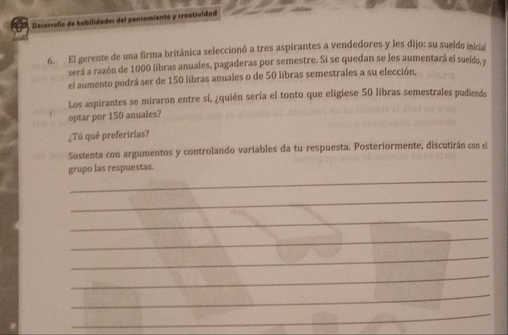 Desarrollo de habilidades del pensamiento y creatividad 
6. El gerente de una firma británica seleccionó a tres aspirantes a vendedores y les dijo: su sueldo inicial 
será a razón de 1000 libras anuales, pagaderas por semestre. Si se quedan se les aumentará el sueldo, y 
el aumento podrá ser de 150 libras anuales o de 50 libras semestrales a su elección. 
Los aspirantes se miraron entre sí, ¿quién sería el tonto que eligiese 50 libras semestrales pudiendo 
optar por 150 anuales? 
¿Tú qué preferirias? 
Sustenta con argumentos y controlando variables da tu respuesta. Posteriormente, discutirán con el 
_ 
grupo las respuestas. 
_ 
_ 
_ 
_ 
_ 
_ 
_