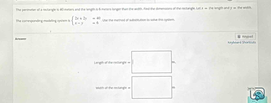 The perimeter of a rectangle is 40 meters and the length is 6 meters longer than the width. Find the dimensions of the rectangle. Le tx= the length and y= the width.
The corresponding modeling system is beginarrayl 2x+2y=40 x-y=6endarray. Use the method of substitution to solve this system.
Answer ⊥ Keypad
Keyboard Shortcuts
Length of the rectangle = m,
Width of the rectangle = m OETA