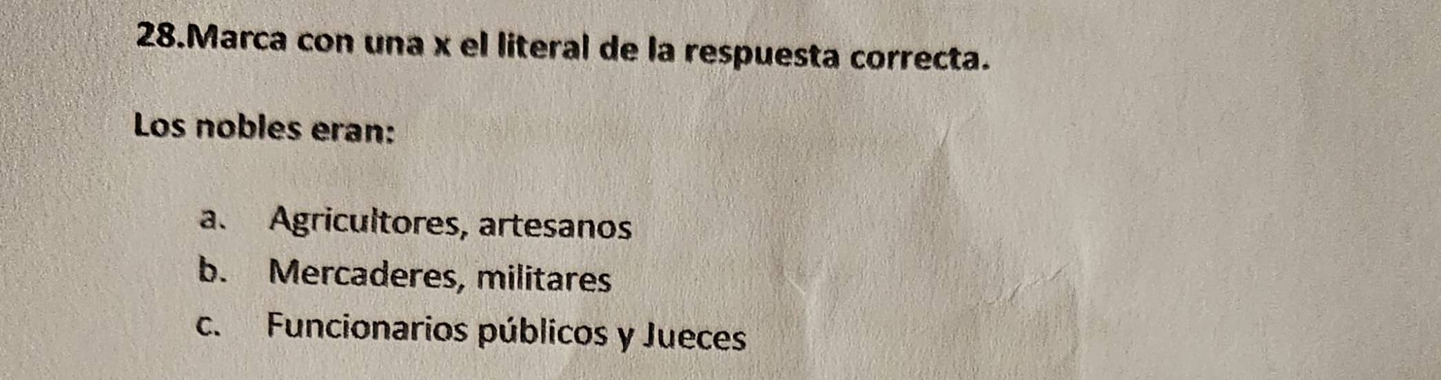 Marca con una x el literal de la respuesta correcta.
Los nobles eran:
a. Agricultores, artesanos
b. Mercaderes, militares
c. Funcionarios públicos y Jueces