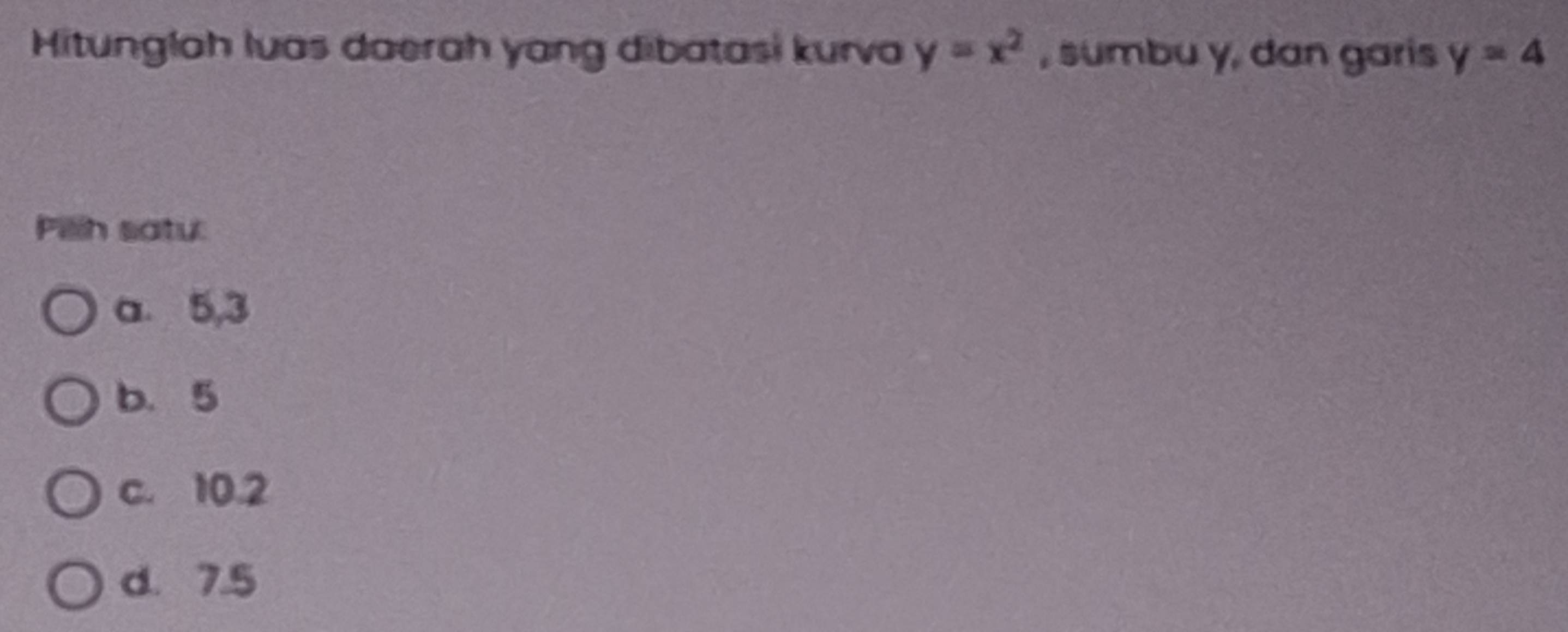 Hitunglah luas daerah yang dibatasi kurva y=x^2 , sumbu y, dan garis y=4
Pillh satu:
a. 5, 3
b. 5
c. 10.2
d. 7.5