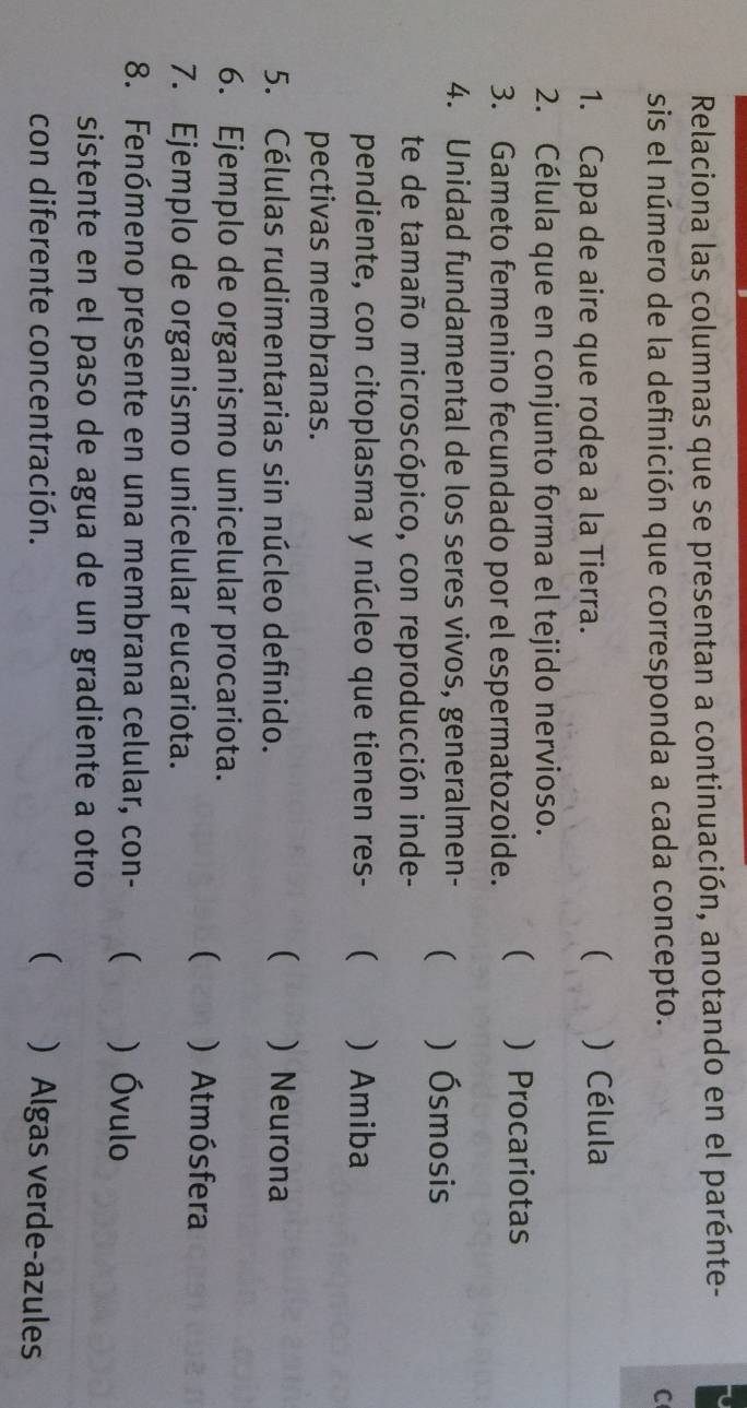 Relaciona las columnas que se presentan a continuación, anotando en el parénte-
sis el número de la definición que corresponda a cada concepto. C
(
1. Capa de aire que rodea a la Tierra. ) Célula
2. Célula que en conjunto forma el tejido nervioso.
3. Gameto femenino fecundado por el espermatozoide. (  Procariotas
4. Unidad fundamental de los seres vivos, generalmen- ( ) Ósmosis
te de tamaño microscópico, con reproducción inde-
pendiente, con citoplasma y núcleo que tienen res-  ) Amiba
pectivas membranas.
5. Células rudimentarias sin núcleo definido.
( ) Neurona
6. Ejemplo de organismo unicelular procariota.
7. Ejemplo de organismo unicelular eucariota.
( ) Atmósfera
8. Fenómeno presente en una membrana celular, con- (  Óvulo
sistente en el paso de agua de un gradiente a otro
con diferente concentración. (  Algas verde-azules