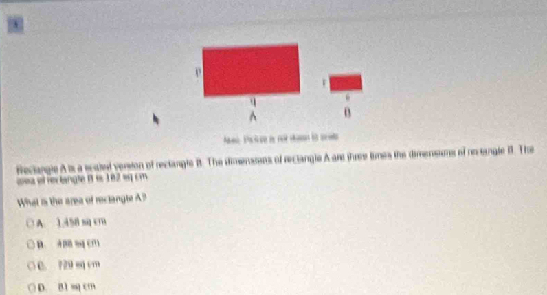 Paciore is not téan in sces
freciangle A is a scated version of reclangle B. The dimensions of reclangle A are three times the dimensums of re single B. The
aea el rectangle B is 182 sq cm
What is the area of reclangle A?
A. 1.458 sq cm
B. ABB ssq cm
C. 720 sq cm
D. B1 sq cm