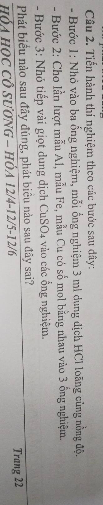 Tiến hành thí nghiệm theo các bước sau đây: 
- Bước 1: Nhỏ vào ba ống nghiệm, mỗi ống nghiệm 3 ml dung dịch HCl loãng cùng nồng độ. 
- Bước 2: Cho lần lượt mẫu Al, mẫu Fe, mẫu Cu có số mol bằng nhau vào 3 ống nghiệm. 
- Bước 3: Nhỏ tiếp vài giọt dung dịch ( _  n SO_4 vào các ổng nghiệm. 
Phát biểu nào sau đây đúng, phát biều nào sau đây sai? 
HÓA HOC CÔ SƯơNG - HÓA 12/4 -12/5 -12/6
Trang 22
