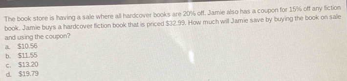 The book store is having a sale where all hardcover books are 20% off. Jamie also has a coupon for 15% off any fiction
book. Jamie buys a hardcover fiction book that is priced $32.99. How much will Jamie save by buying the book on sale
and using the coupon?
a. $10.56
b. $11.55
c. $13.20
d. $19.79