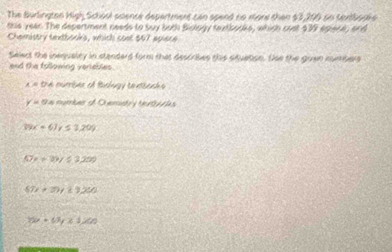 The Burlington High Schoul science department can spend no more than $3,200 on terfbogke
this year. The depertment needs to buy both Bistoly textborks, which cust 439 apienk, and
Chemistry seooris, which soet $47 agiere
Select the inequalty in standard form that describes this stuation. Sse the goen mumbers
end the following verebles .
∠ = the number of Bislagy reaiasha
y=0 cura e O em et
Wx=6J / 13,209
47x+39y≥slant 3299
67x+79y≥ 920
5y=1/3y23,700