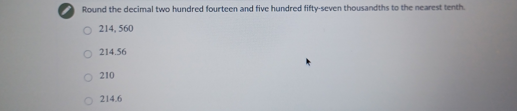 Round the decimal two hundred fourteen and five hundred fifty-seven thousandths to the nearest tenth.
214, 560
214.56
210
214.6