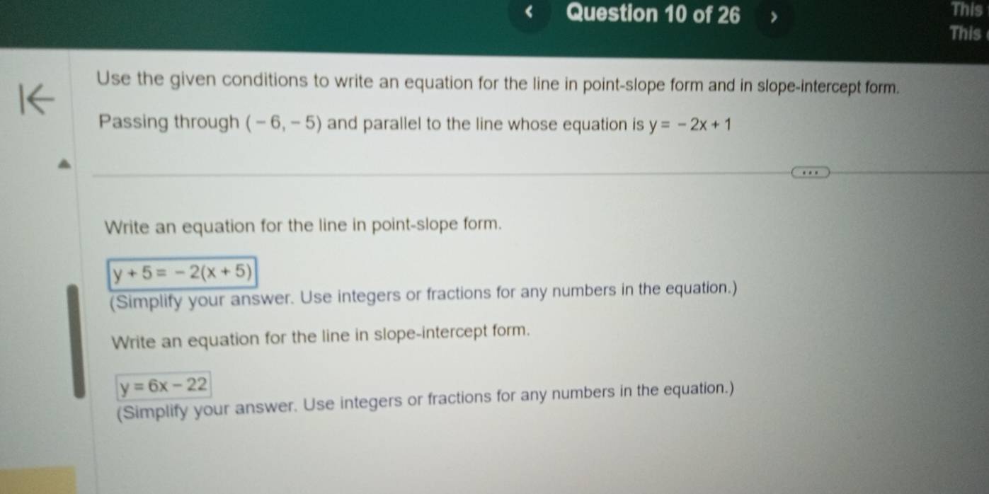 This 
This 
Use the given conditions to write an equation for the line in point-slope form and in slope-intercept form. 
Passing through (-6,-5) and parallel to the line whose equation is y=-2x+1
Write an equation for the line in point-slope form.
y+5=-2(x+5)
(Simplify your answer. Use integers or fractions for any numbers in the equation.) 
Write an equation for the line in slope-intercept form.
y=6x-22
(Simplify your answer. Use integers or fractions for any numbers in the equation.)